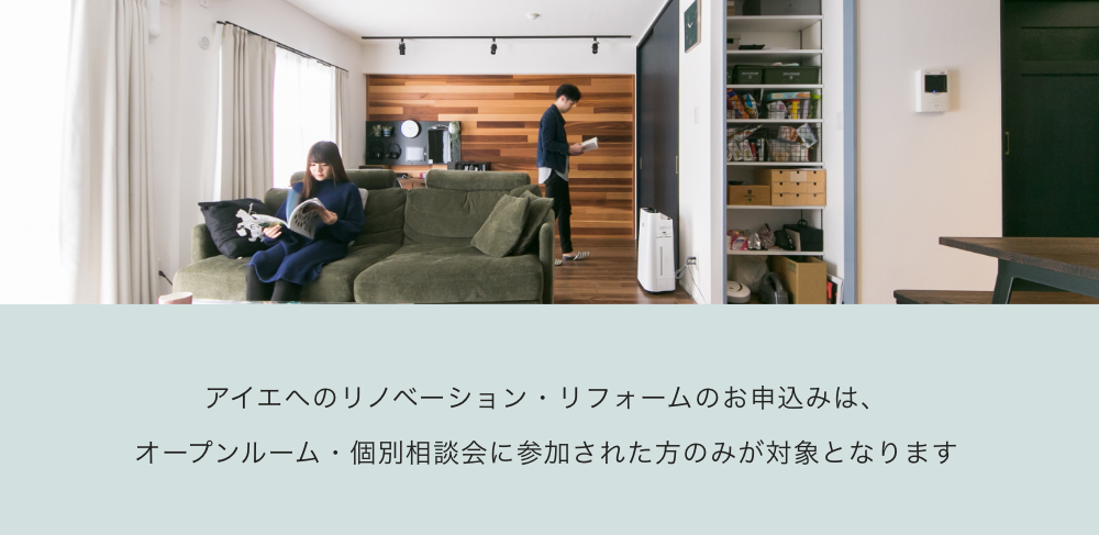 アイエへのリノベーション・
リフォームのお申込みは、
オープンルーム・個別相談会に
参加された方のみが対象となります